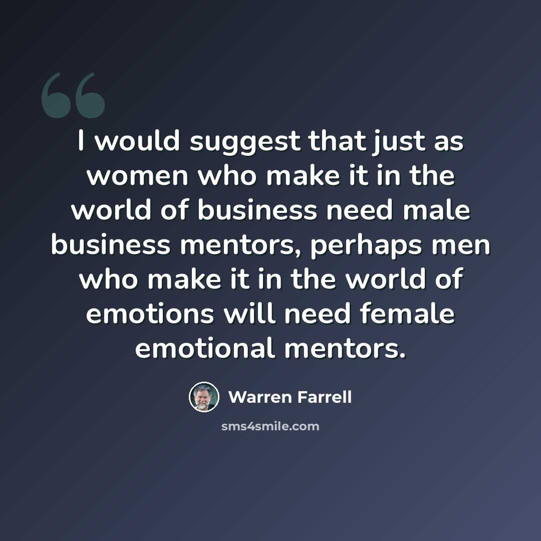 “I would suggest that just as women who make it in the world of business need male business mentors, perhaps men who make it in the world of emotions will need female emotional mentors.” quote by Warren Farrell