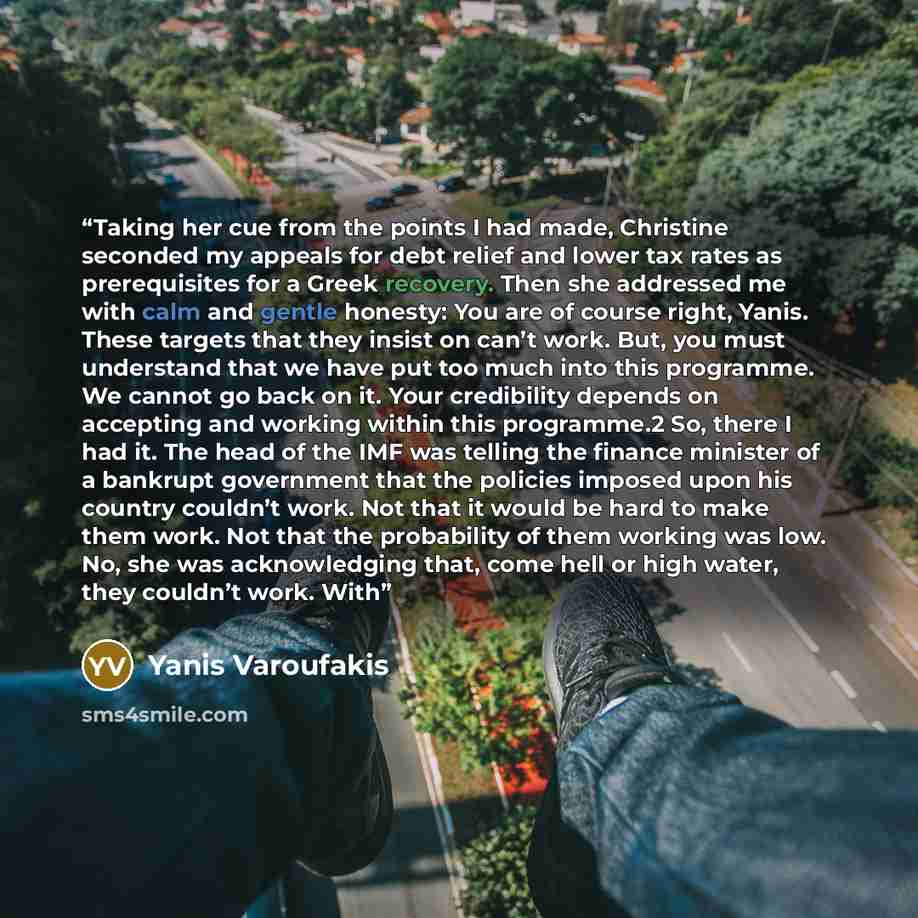 “Taking her cue from the points I had made, Christine seconded my appeals for debt relief and lower tax rates as prerequisites for a Greek recovery. Then she addressed me with calm and gentle honesty: You are of course right, Yanis. These targets that they insist on can’t work. But, you must…” quote by Yanis Varoufakis