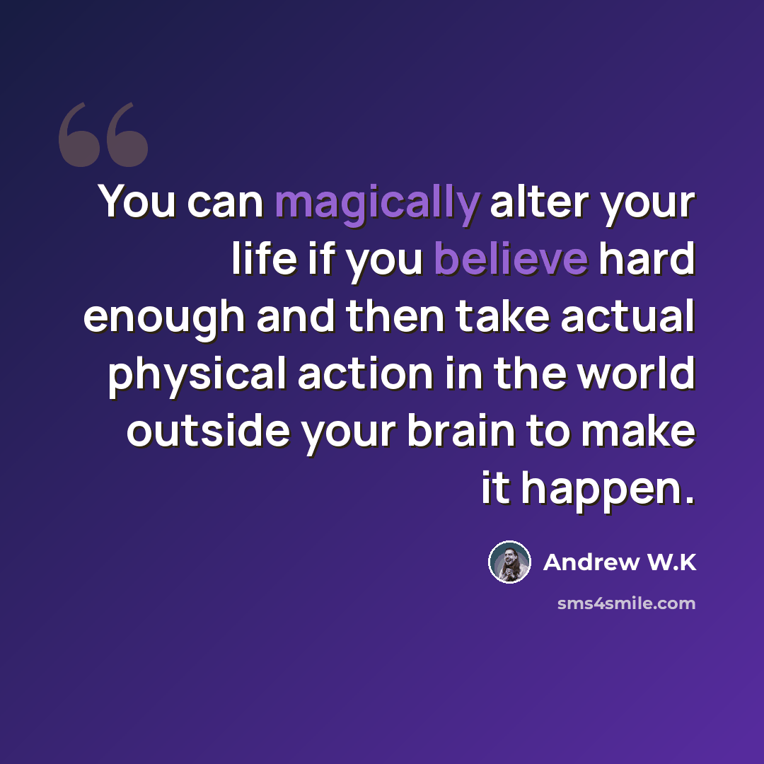 “You can magically alter your life if you believe hard enough and then take actual physical action in the world outside your brain to make it happen.” quote by Andrew W.K