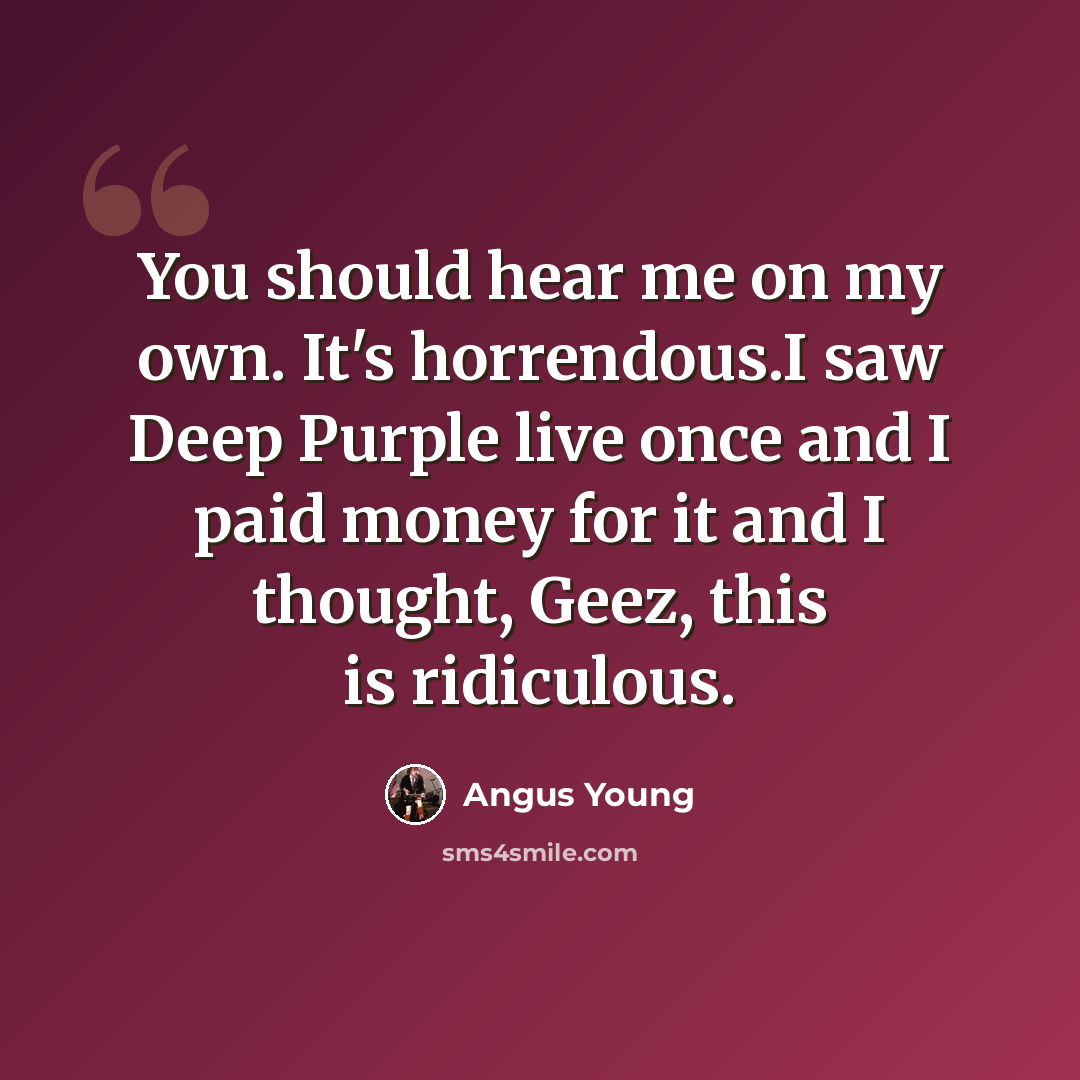 “You should hear me on my own. It's horrendous.I saw Deep Purple live once and I paid money for it and I thought, Geez, this is ridiculous.” quote by Angus Young