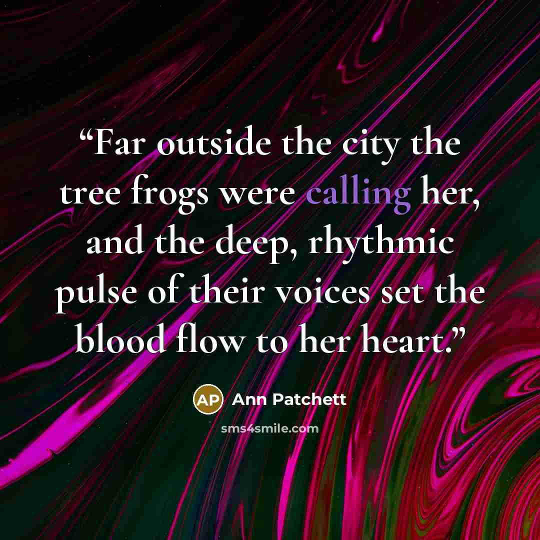 “Far outside the city the tree frogs were calling her, and the deep, rhythmic pulse of their voices set the blood flow to her heart.” quote by Ann Patchett