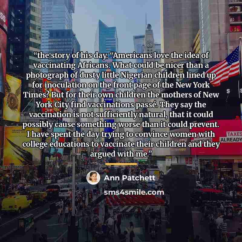 “the story of his day. “Americans love the idea of vaccinating Africans. What could be nicer than a photograph of dusty little Nigerian children lined up for inoculation on the front page of the New York Times? But for their own children the mothers of New York City find vaccinations passé. They…” quote by Ann Patchett