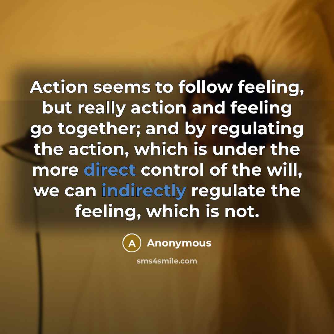 “Action seems to follow feeling, but really action and feeling go together; and by regulating the action, which is under the more direct control of the will, we can indirectly regulate the feeling, which is not.” quote by Anonymous