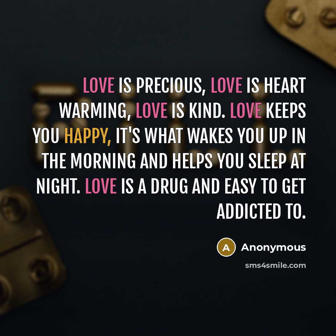 “Love is precious, love is heart warming, love is kind. Love keeps you happy, it's what wakes you up in the morning and helps you sleep at night. Love is a drug and easy to get addicted to.” quote by Anonymous
