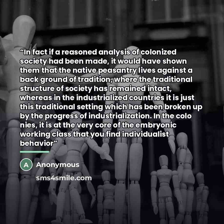 “In fact if a reasoned analysis of colonized society had been made, it would have shown them that the native peasantry lives against a back­ ground of tradition, where the traditional structure of society has remained intact, whereas in the industrialized countries it is just this traditional…” quote by Anonymous