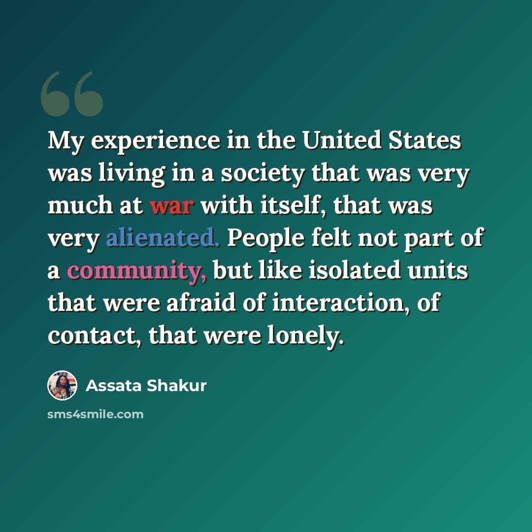 “My experience in the United States was living in a society that was very much at war with itself, that was very alienated. People felt not part of a community, but like isolated units that were afraid of interaction, of contact, that were lonely.” quote by Assata Shakur