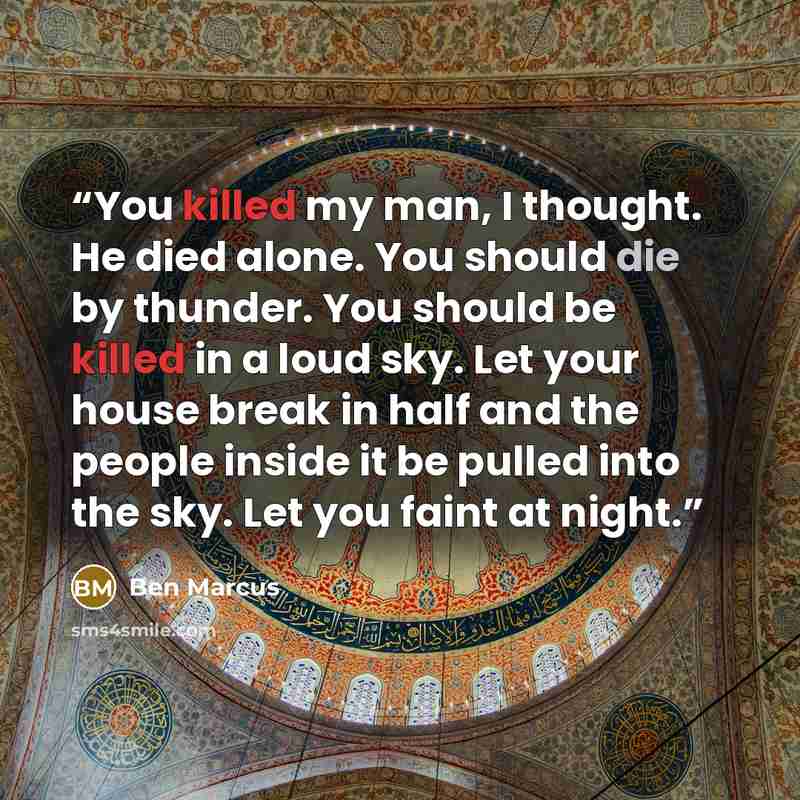 “You killed my man, I thought. He died alone. You should die by thunder. You should be killed in a loud sky. Let your house break in half and the people inside it be pulled into the sky. Let you faint at night.” quote by Ben Marcus