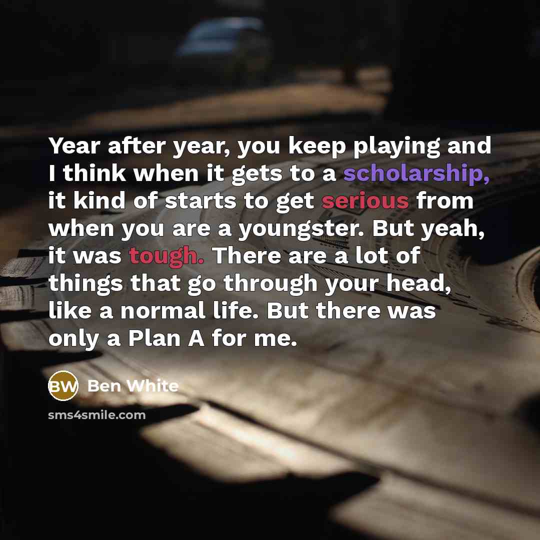 “Year after year, you keep playing and I think when it gets to a scholarship, it kind of starts to get serious from when you are a youngster. But yeah, it was tough. There are a lot of things that go through your head, like a normal life. But there was only a Plan A for me.” quote by Ben White