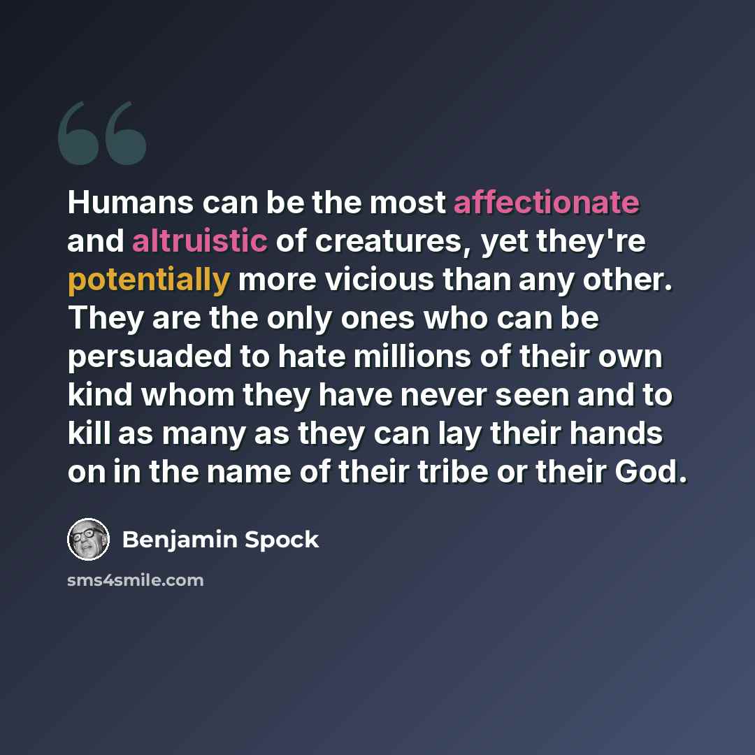 “Humans can be the most affectionate and altruistic of creatures, yet they're potentially more vicious than any other. They are the only ones who can be persuaded to hate millions of their own kind whom they have never seen and to kill as many as they can lay their hands on in the name of their…” quote by Benjamin Spock