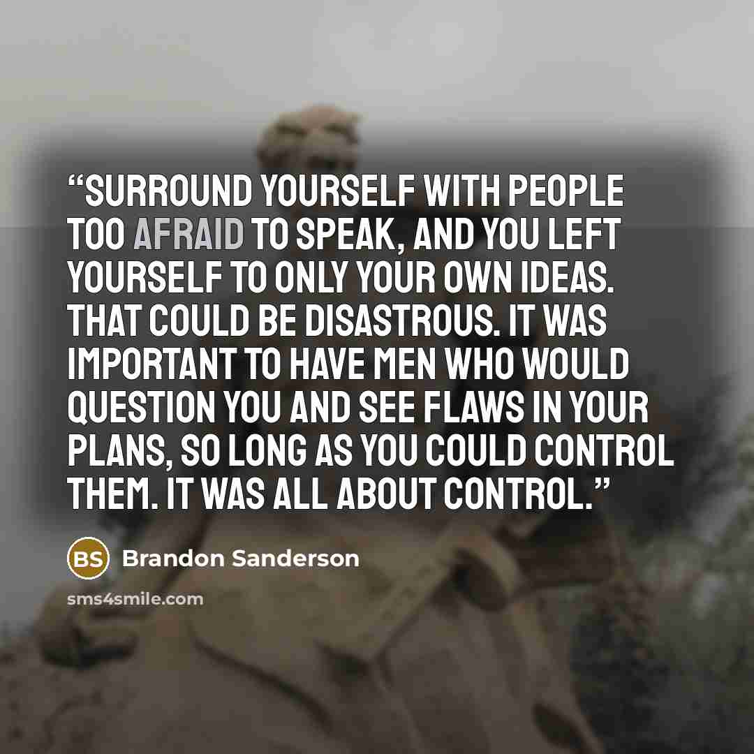 “Surround yourself with people too afraid to speak, and you left yourself to only your own ideas. That could be disastrous. It was important to have men who would question you and see flaws in your plans, so long as you could control them. It was all about control.” quote by Brandon Sanderson