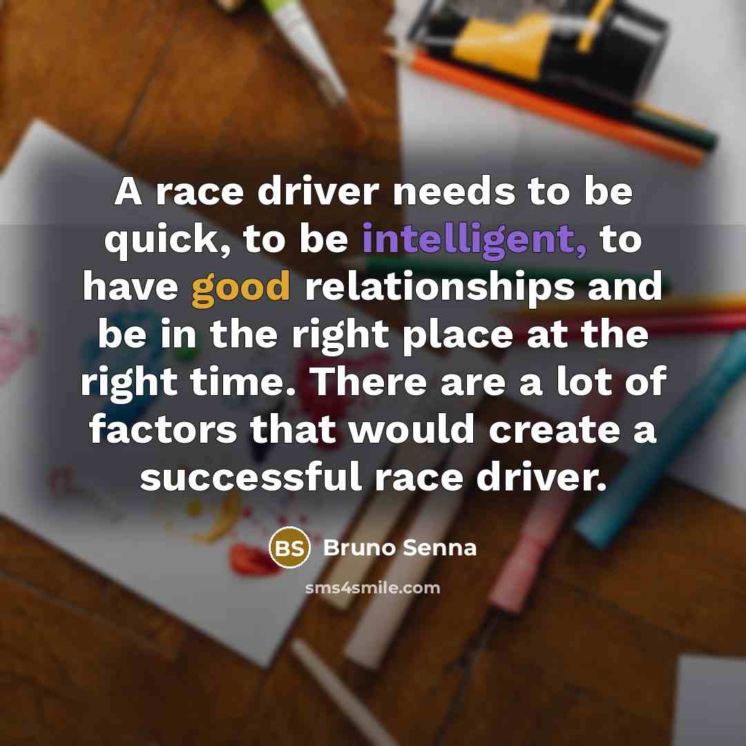 “A race driver needs to be quick, to be intelligent, to have good relationships and be in the right place at the right time. There are a lot of factors that would create a successful race driver.” quote by Bruno Senna