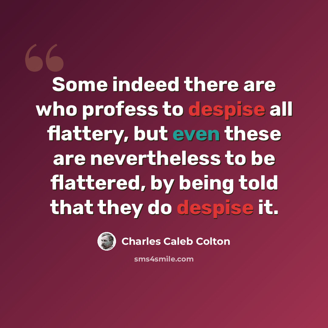 “Some indeed there are who profess to despise all flattery, but even these are nevertheless to be flattered, by being told that they do despise it.” quote by Charles Caleb Colton