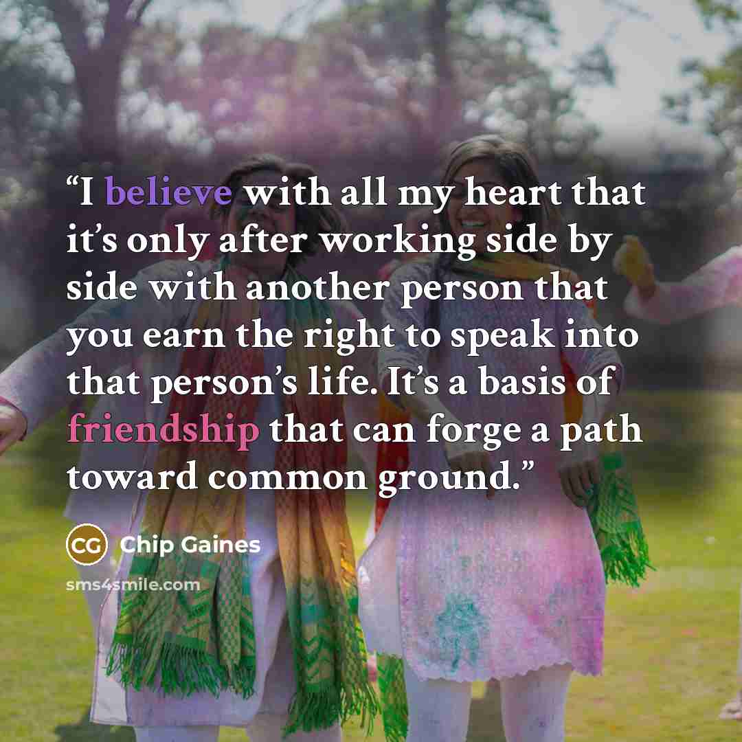 “I believe with all my heart that it’s only after working side by side with another person that you earn the right to speak into that person’s life. It’s a basis of friendship that can forge a path toward common ground.” quote by Chip Gaines