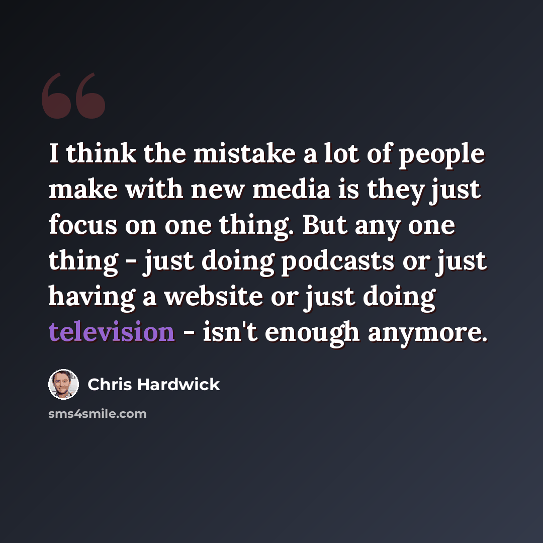 “I think the mistake a lot of people make with new media is they just focus on one thing. But any one thing - just doing podcasts or just having a website or just doing television - isn't enough anymore.” quote by Chris Hardwick