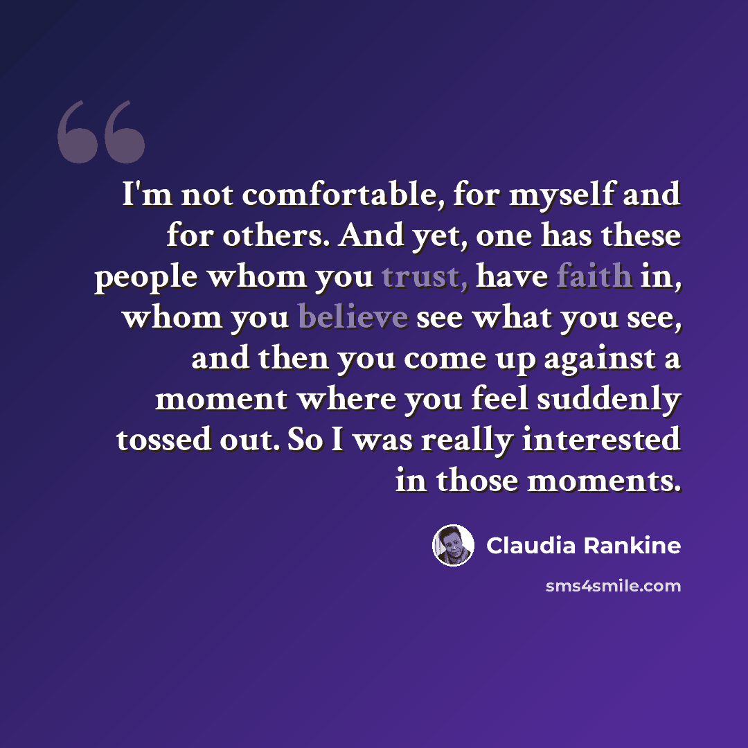 “I'm not comfortable, for myself and for others. And yet, one has these people whom you trust, have faith in, whom you believe see what you see, and then you come up against a moment where you feel suddenly tossed out. So I was really interested in those moments.” quote by Claudia Rankine