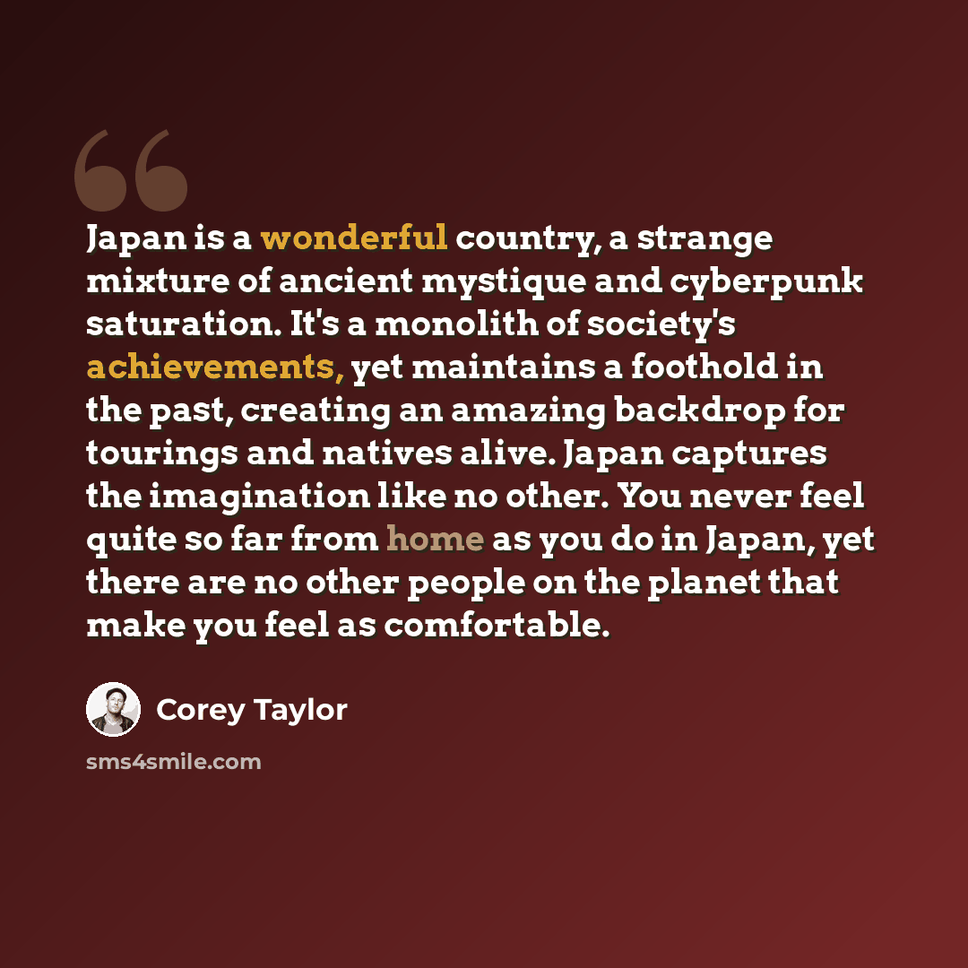 “Japan is a wonderful country, a strange mixture of ancient mystique and cyberpunk saturation. It's a monolith of society's achievements, yet maintains a foothold in the past, creating an amazing backdrop for tourings and natives alive. Japan captures the imagination like no other. You never feel…” quote by Corey Taylor
