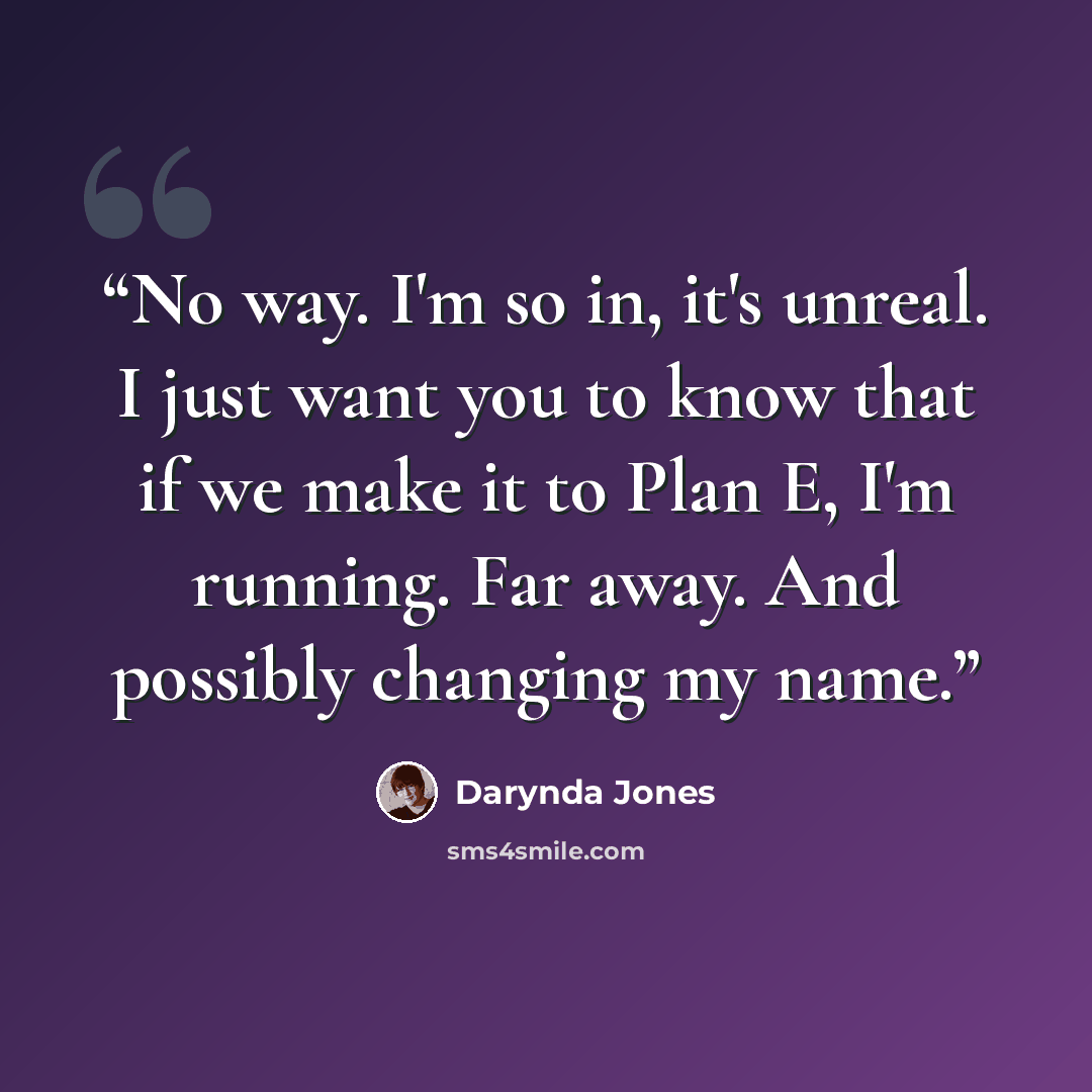“No way. I'm so in, it's unreal. I just want you to know that if we make it to Plan E, I'm running. Far away. And possibly changing my name.” quote by Darynda Jones