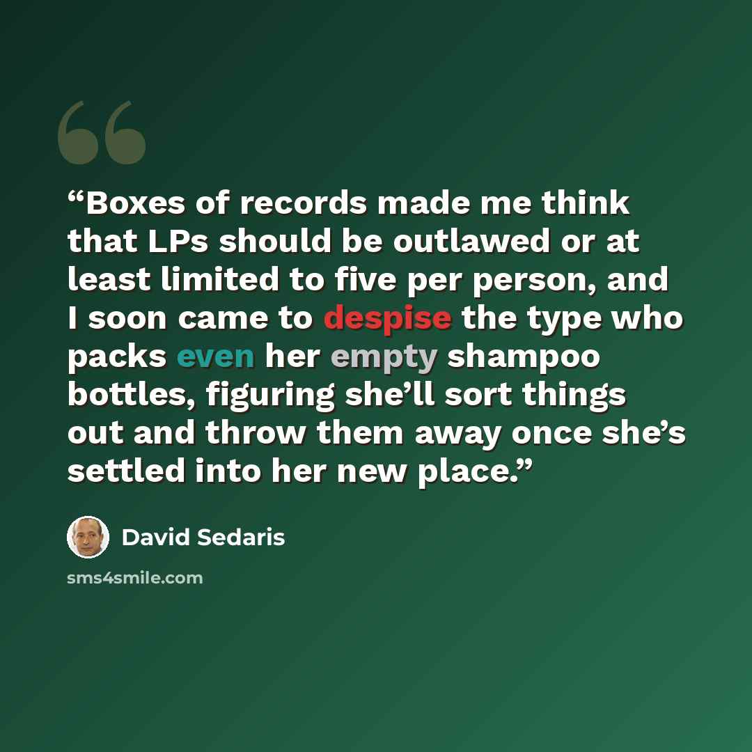 “Boxes of records made me think that LPs should be outlawed or at least limited to five per person, and I soon came to despise the type who packs even her empty shampoo bottles, figuring she’ll sort things out and throw them away once she’s settled into her new place.” quote by David Sedaris