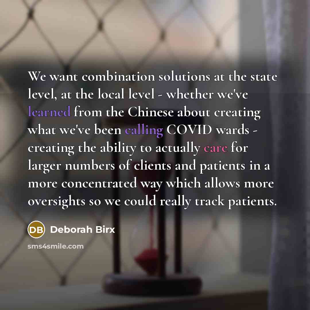 “We want combination solutions at the state level, at the local level - whether we've learned from the Chinese about creating what we've been calling COVID wards - creating the ability to actually care for larger numbers of clients and patients in a more concentrated way which allows more…” quote by Deborah Birx