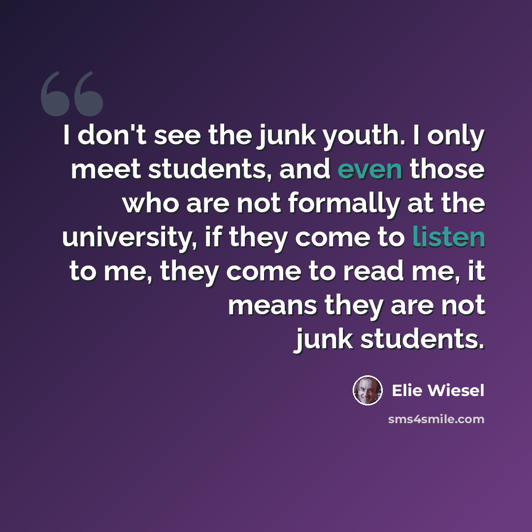 “I don't see the junk youth. I only meet students, and even those who are not formally at the university, if they come to listen to me, they come to read me, it means they are not junk students.” quote by Elie Wiesel