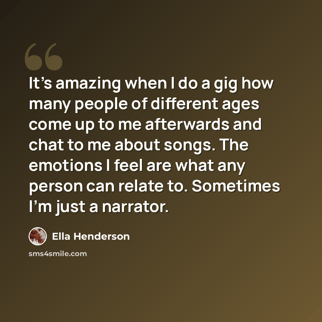 “It's amazing when I do a gig how many people of different ages come up to me afterwards and chat to me about songs. The emotions I feel are what any person can relate to. Sometimes I'm just a narrator.” quote by Ella Henderson