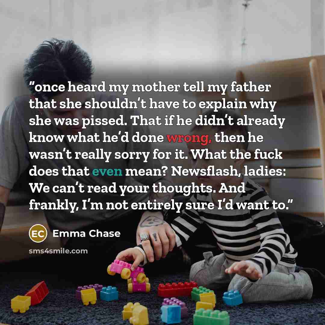 “once heard my mother tell my father that she shouldn’t have to explain why she was pissed. That if he didn’t already know what he’d done wrong, then he wasn’t really sorry for it. What the fuck does that even mean? Newsflash, ladies: We can’t read your thoughts. And frankly, I’m not entirely sure…” quote by Emma Chase