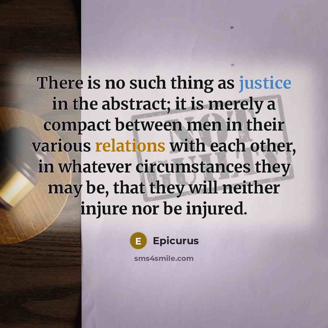 “There is no such thing as justice in the abstract; it is merely a compact between men in their various relations with each other, in whatever circumstances they may be, that they will neither injure nor be injured.” quote by Epicurus