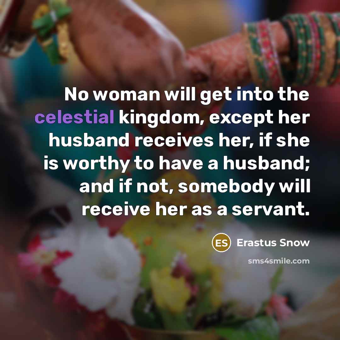 “No woman will get into the celestial kingdom, except her husband receives her, if she is worthy to have a husband; and if not, somebody will receive her as a servant.” quote by Erastus Snow
