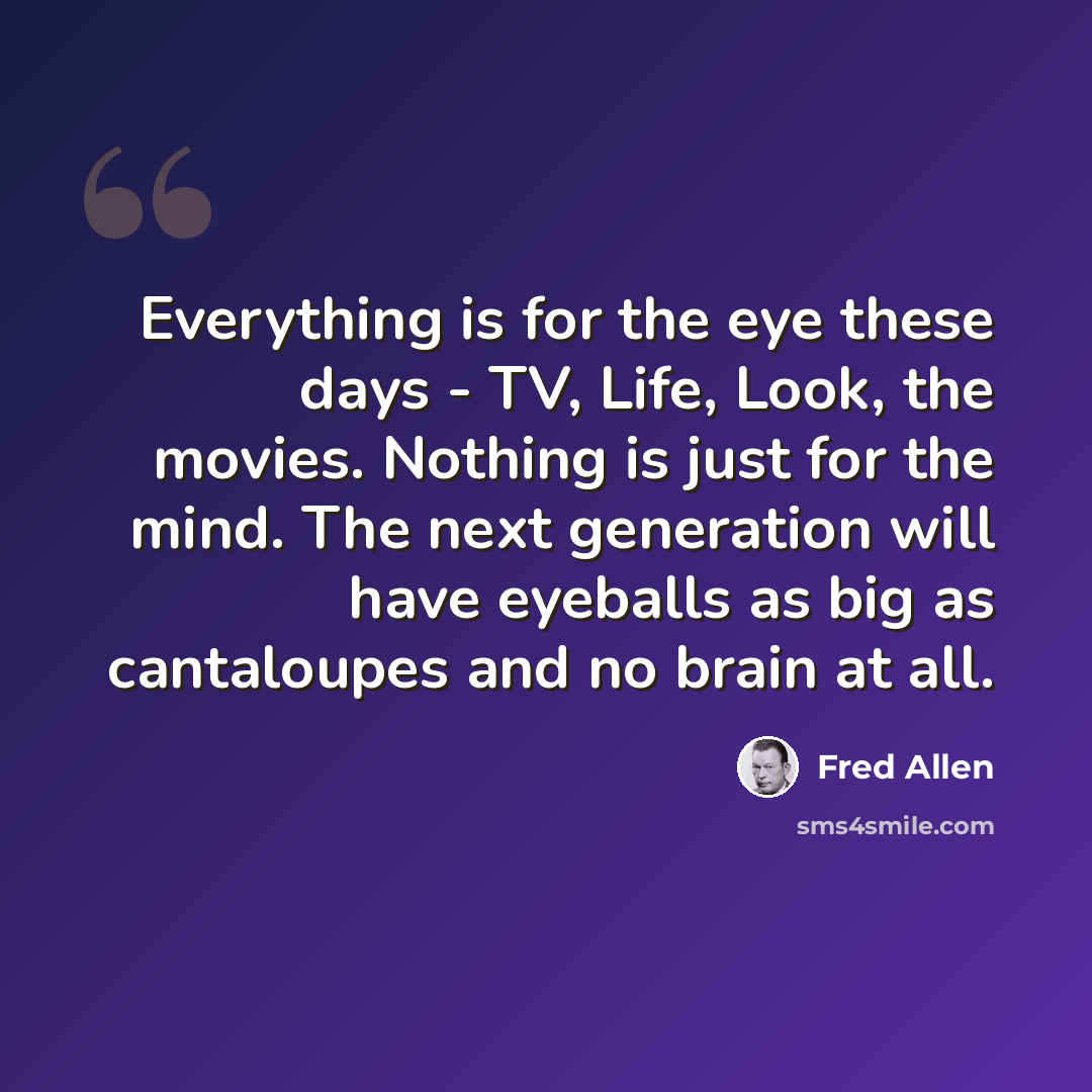 “Everything is for the eye these days - TV, Life, Look, the movies. Nothing is just for the mind. The next generation will have eyeballs as big as cantaloupes and no brain at all.” quote by Fred Allen