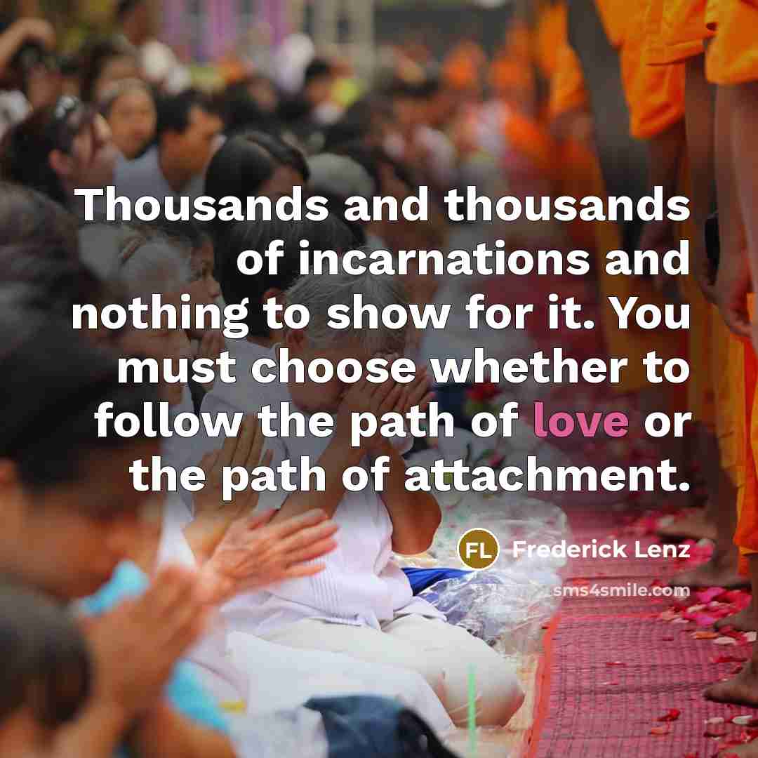 “Thousands and thousands of incarnations and nothing to show for it. You must choose whether to follow the path of love or the path of attachment.” quote by Frederick Lenz