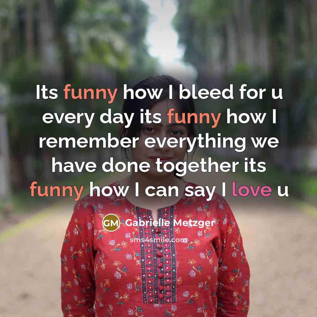 “Its funny how I bleed for u every day its funny how I remember everything we have done together its funny how I can say I love u” quote by Gabrielle Metzger