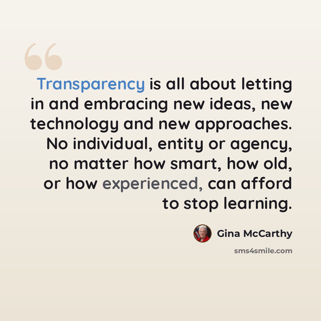 “Transparency is all about letting in and embracing new ideas, new technology and new approaches. No individual, entity or agency, no matter how smart, how old, or how experienced, can afford to stop learning.” quote by Gina McCarthy