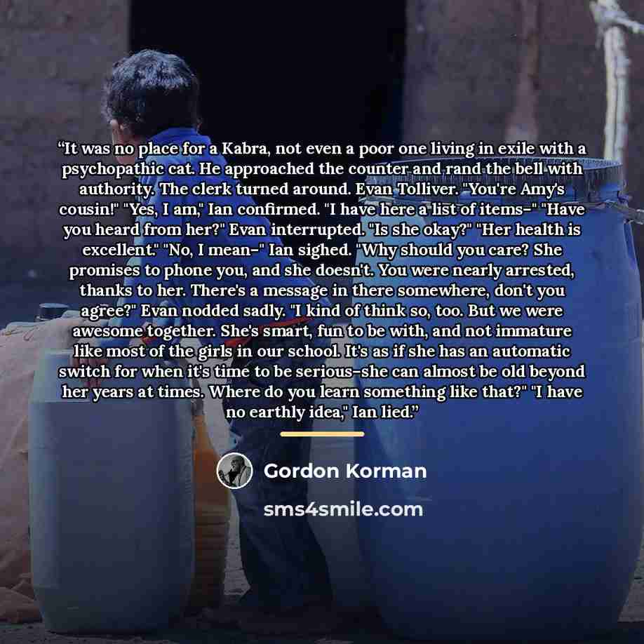 “It was no place for a Kabra, not even a poor one living in exile with a psychopathic cat. He approached the counter and rand the bell with authority. The clerk turned around. Evan Tolliver. "You're Amy's cousin!" "Yes, I am," Ian confirmed. "I have here a list of items–" "Have you heard from her?"…” quote by Gordon Korman
