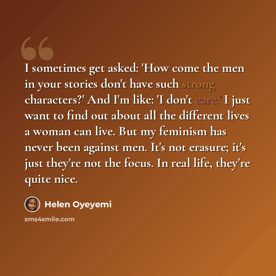“I sometimes get asked: 'How come the men in your stories don't have such strong characters?' And I'm like: 'I don't care.' I just want to find out about all the different lives a woman can live. But my feminism has never been against men. It's not erasure; it's just they're not the focus. In real…” quote by Helen Oyeyemi