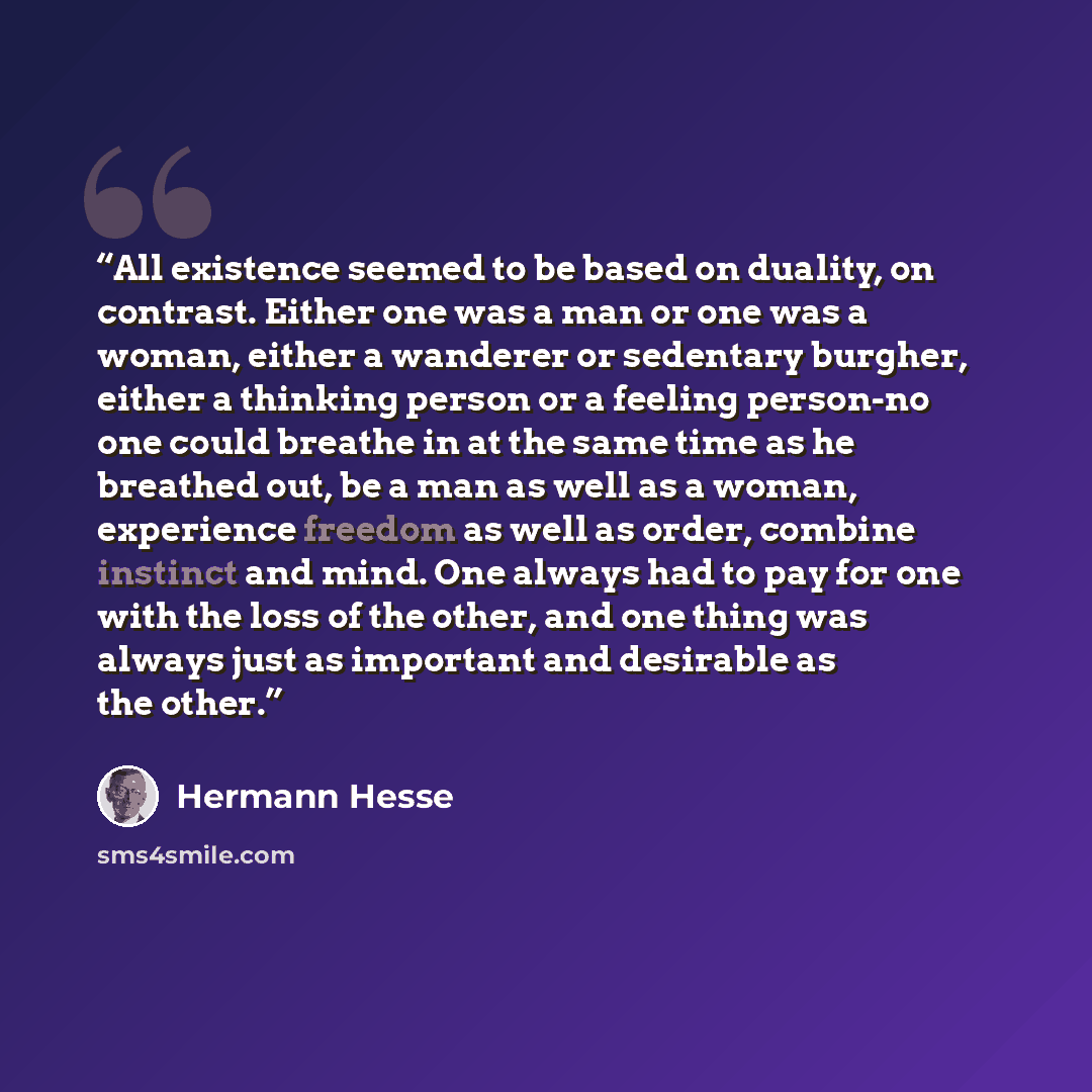 “All existence seemed to be based on duality, on contrast. Either one was a man or one was a woman, either a wanderer or sedentary burgher, either a thinking person or a feeling person-no one could breathe in at the same time as he breathed out, be a man as well as a woman, experience freedom as…” quote by Hermann Hesse