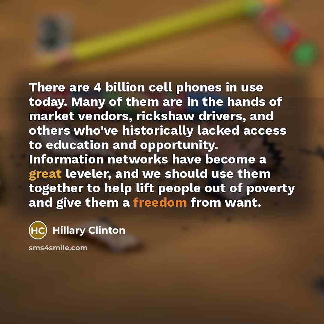 “There are 4 billion cell phones in use today. Many of them are in the hands of market vendors, rickshaw drivers, and others who've historically lacked access to education and opportunity. Information networks have become a great leveler, and we should use them together to help lift people out of…” quote by Hillary Clinton