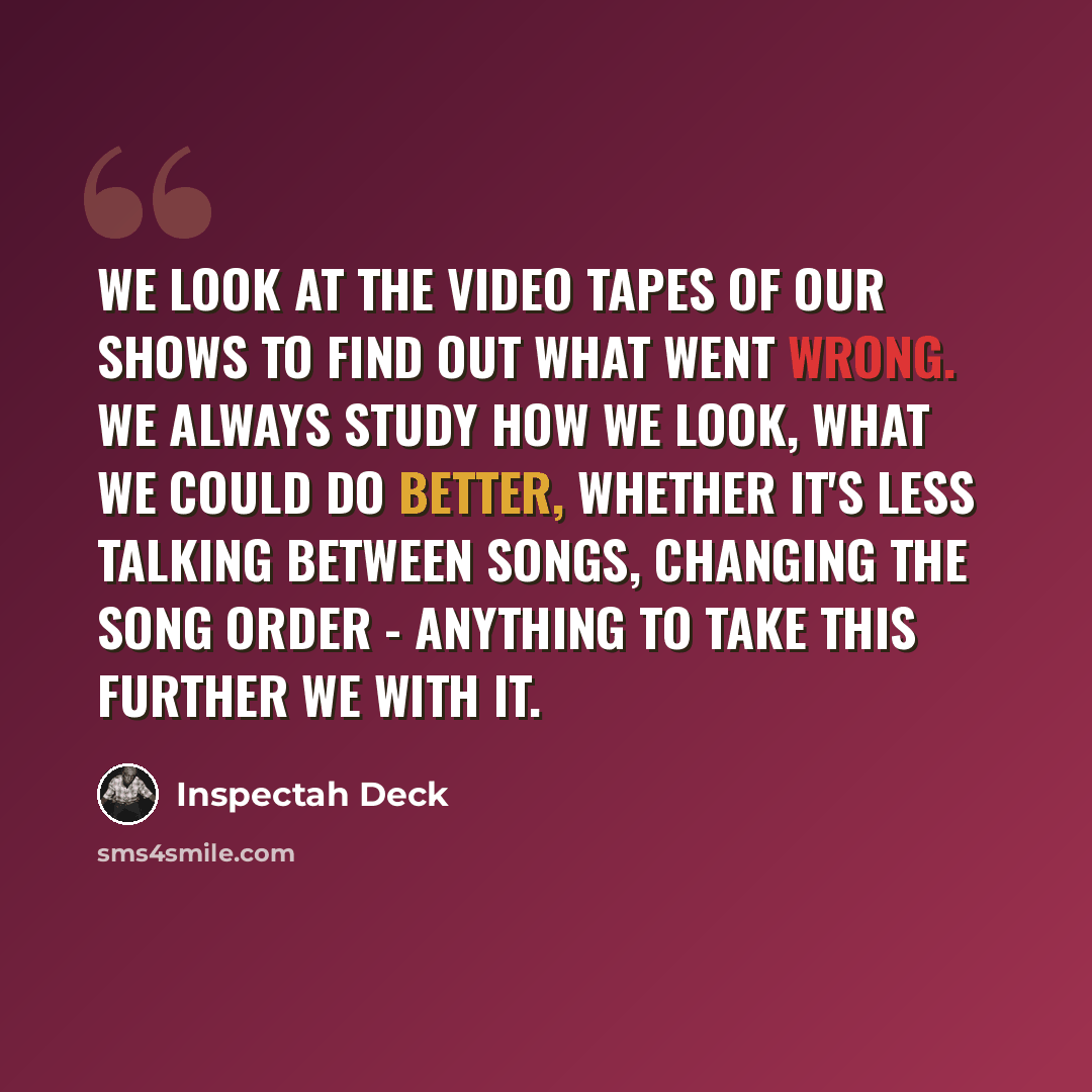 “We look at the video tapes of our shows to find out what went wrong. We always study how we look, what we could do better, whether it's less talking between songs, changing the song order - anything to take this further we with it.” quote by Inspectah Deck