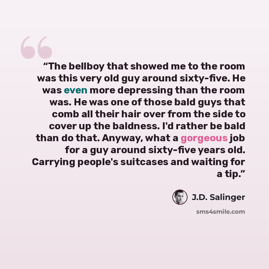 “The bellboy that showed me to the room was this very old guy around sixty-five. He was even more depressing than the room was. He was one of those bald guys that comb all their hair over from the side to cover up the baldness. I'd rather be bald than do that. Anyway, what a gorgeous job for a guy…” quote by J.D. Salinger