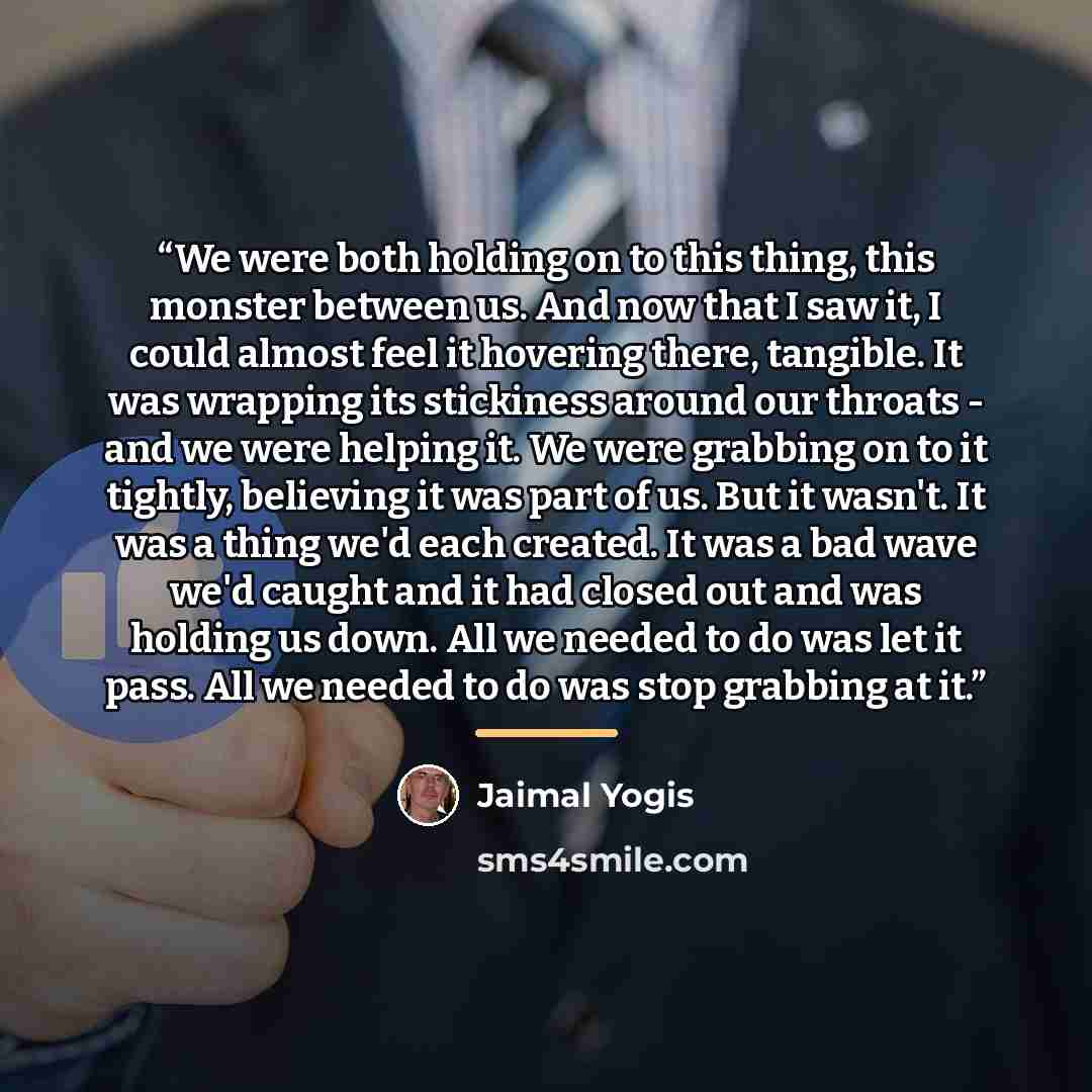 “We were both holding on to this thing, this monster between us. And now that I saw it, I could almost feel it hovering there, tangible. It was wrapping its stickiness around our throats - and we were helping it. We were grabbing on to it tightly, believing it was part of us. But it wasn't. It was…” quote by Jaimal Yogis