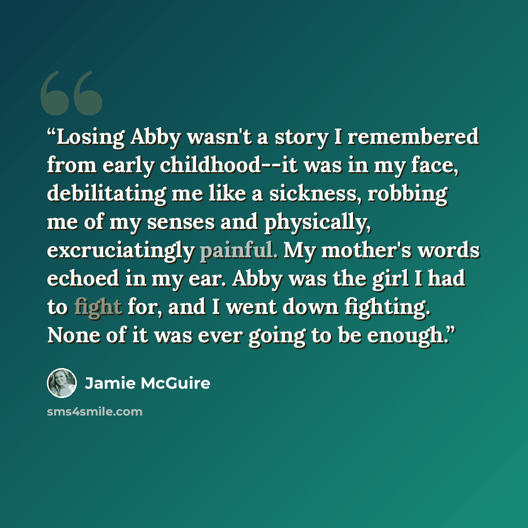“Losing Abby wasn't a story I remembered from early childhood--it was in my face, debilitating me like a sickness, robbing me of my senses and physically, excruciatingly painful. My mother's words echoed in my ear. Abby was the girl I had to fight for, and I went down fighting. None of it was ever…” quote by Jamie McGuire