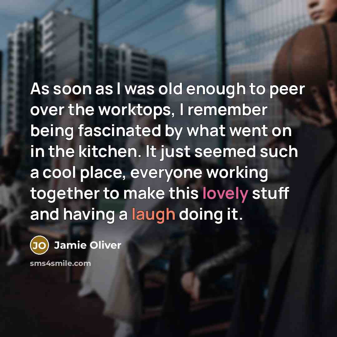 “As soon as I was old enough to peer over the worktops, I remember being fascinated by what went on in the kitchen. It just seemed such a cool place, everyone working together to make this lovely stuff and having a laugh doing it.” quote by Jamie Oliver