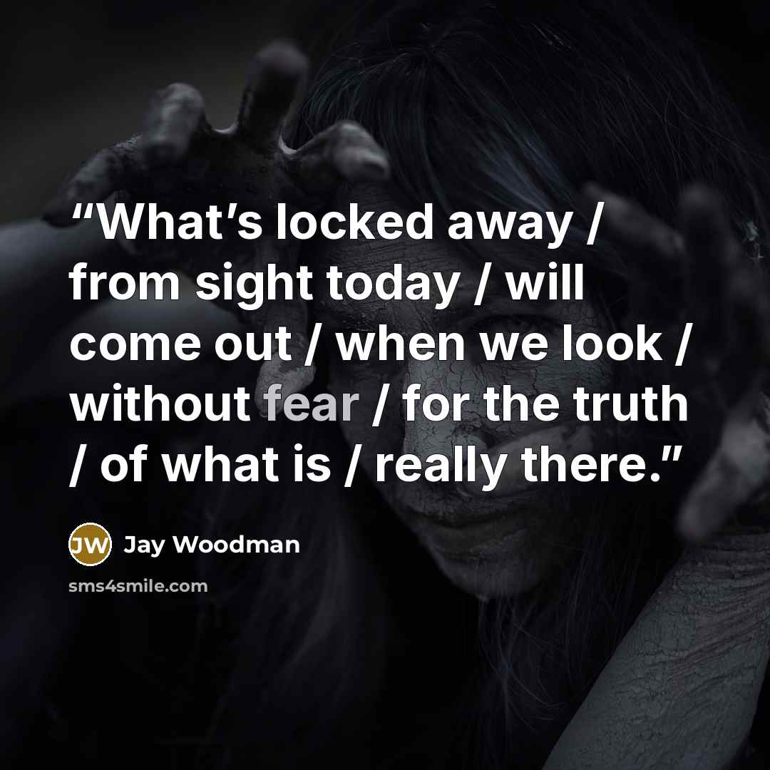“What’s locked away / from sight today / will come out / when we look / without fear / for the truth / of what is / really there.” quote by Jay Woodman