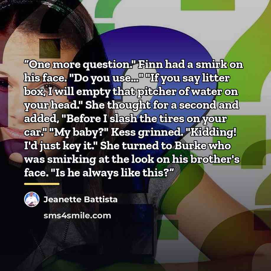 “One more question." Finn had a smirk on his face. "Do you use…" "If you say litter box, I will empty that pitcher of water on your head." She thought for a second and added, "Before I slash the tires on your car." "My baby?" Kess grinned. "Kidding! I'd just key it." She turned to Burke who was…” quote by Jeanette Battista