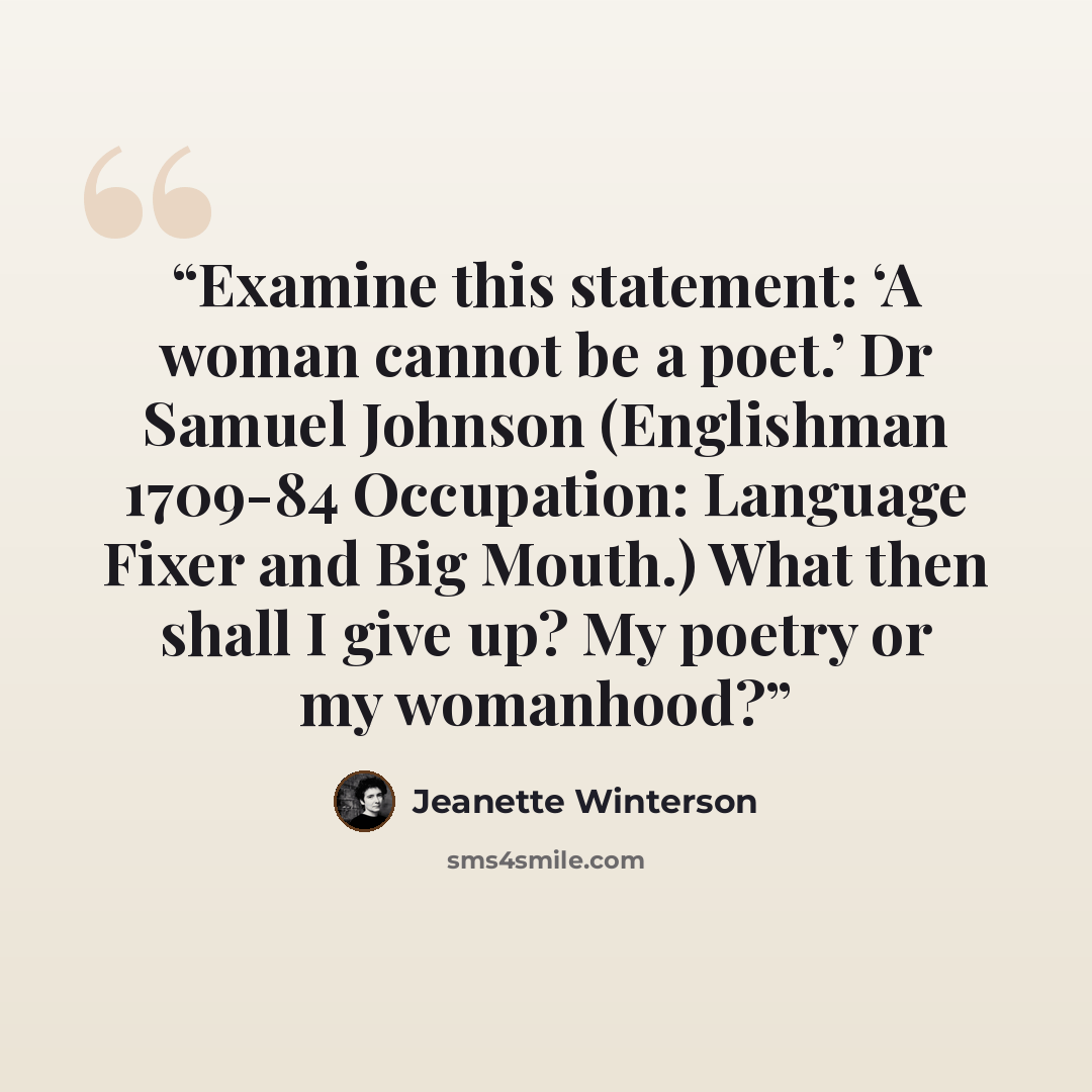 “Examine this statement: ‘A woman cannot be a poet.’ Dr Samuel Johnson (Englishman 1709-84 Occupation: Language Fixer and Big Mouth.) What then shall I give up? My poetry or my womanhood?” quote by Jeanette Winterson