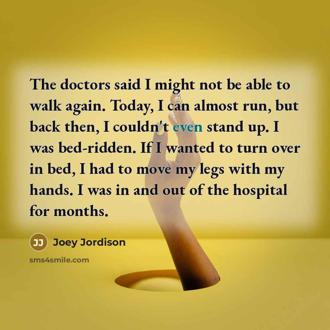 “The doctors said I might not be able to walk again. Today, I can almost run, but back then, I couldn't even stand up. I was bed-ridden. If I wanted to turn over in bed, I had to move my legs with my hands. I was in and out of the hospital for months.” quote by Joey Jordison