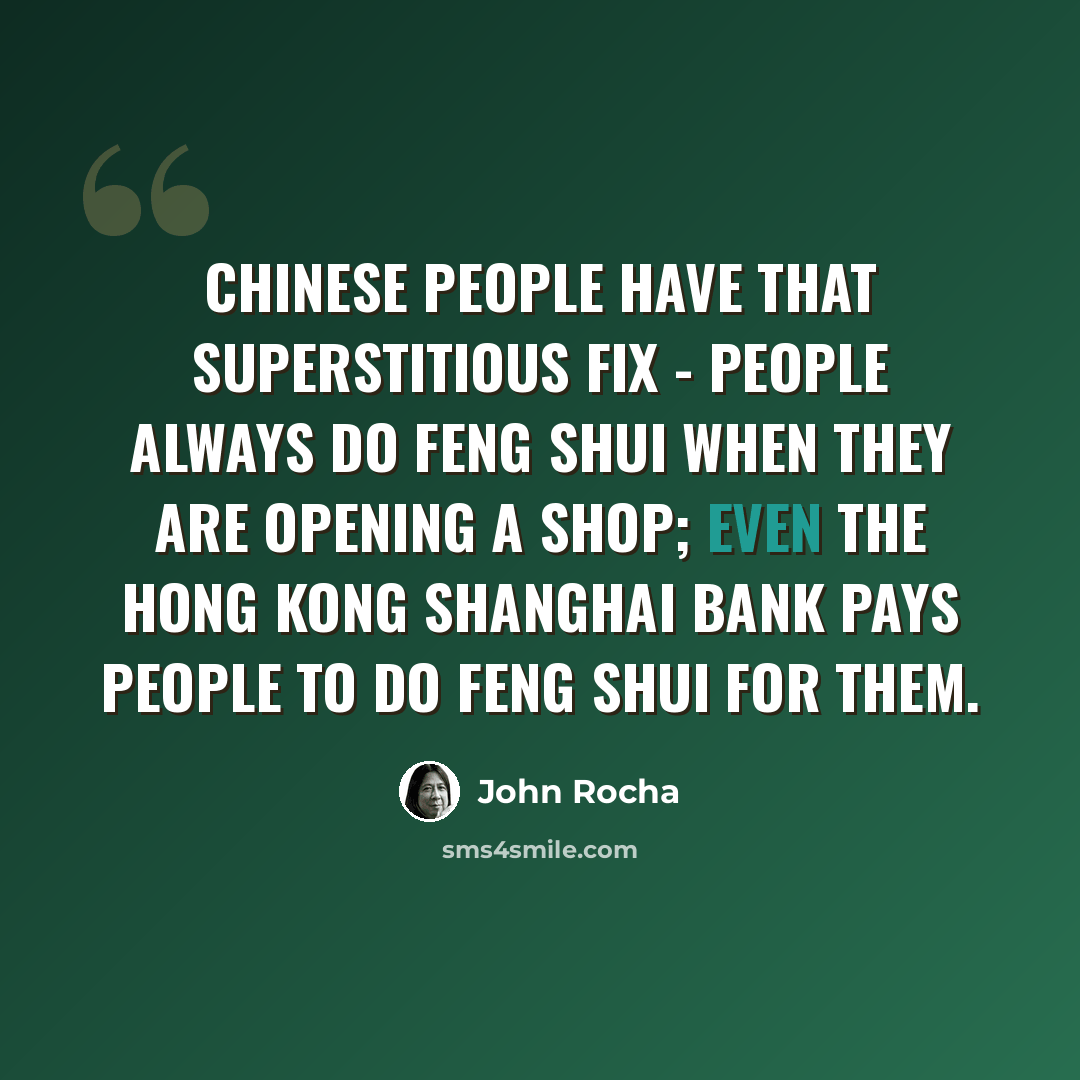“Chinese people have that superstitious fix - people always do feng shui when they are opening a shop; even the Hong Kong Shanghai Bank pays people to do feng shui for them.” quote by John Rocha
