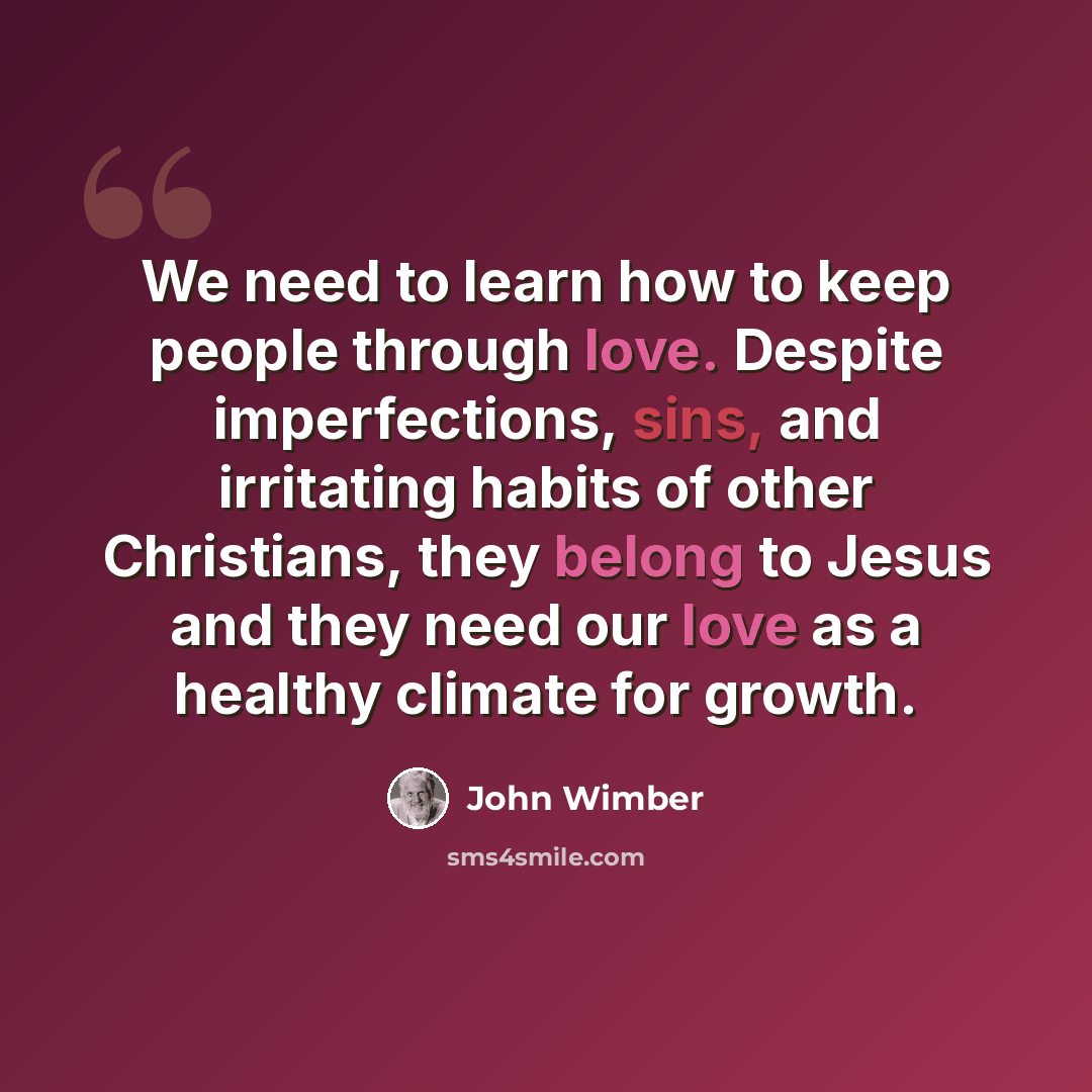 “We need to learn how to keep people through love. Despite imperfections, sins, and irritating habits of other Christians, they belong to Jesus and they need our love as a healthy climate for growth.” quote by John Wimber