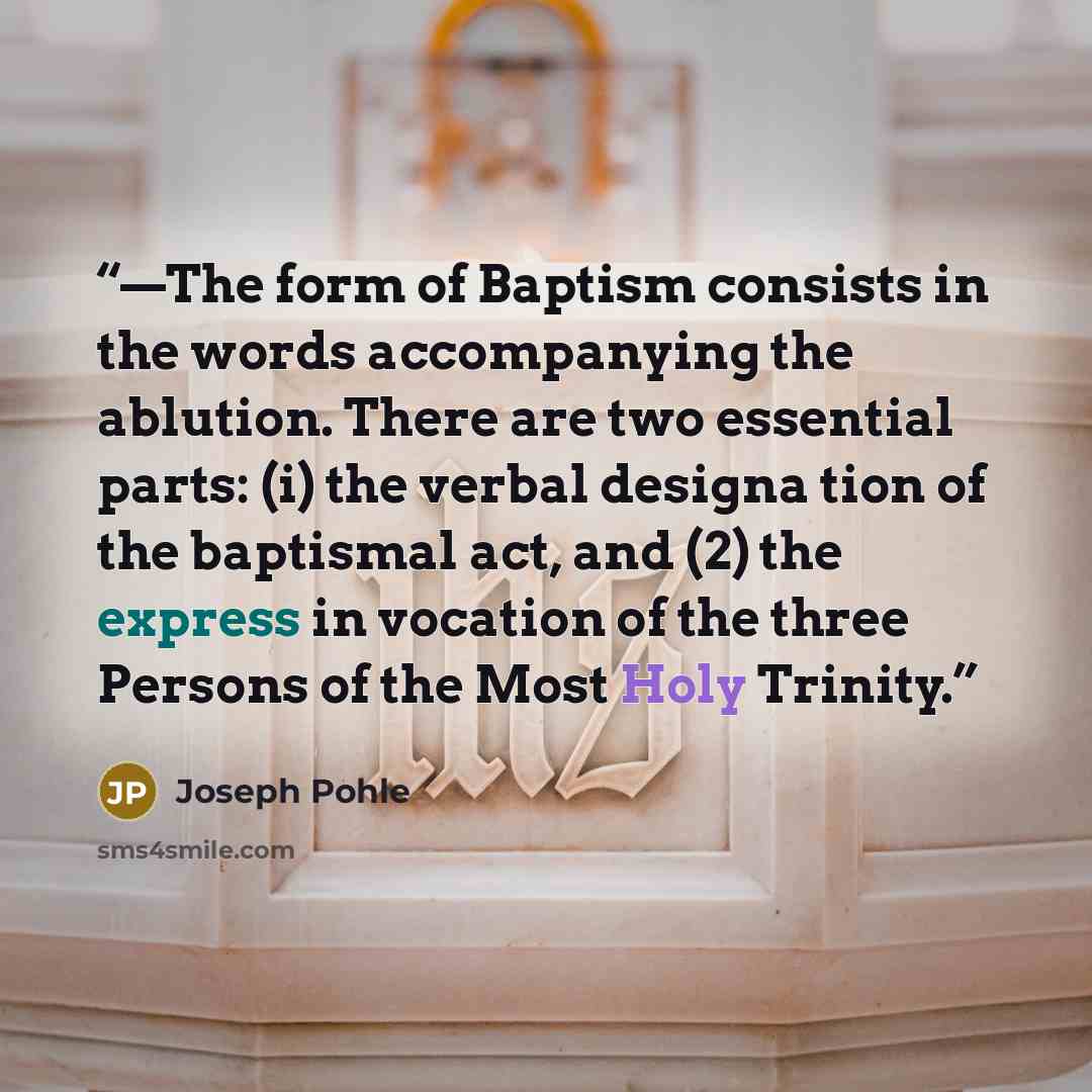 “—The form of Baptism consists in the words accompanying the ablution. There are two essential parts: (i) the verbal designa tion of the baptismal act, and (2) the express in vocation of the three Persons of the Most Holy Trinity.” quote by Joseph Pohle