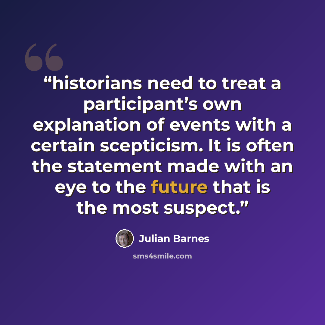 “historians need to treat a participant’s own explanation of events with a certain scepticism. It is often the statement made with an eye to the future that is the most suspect.” quote by Julian Barnes