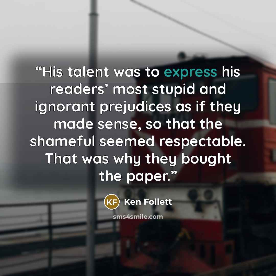 “His talent was to express his readers’ most stupid and ignorant prejudices as if they made sense, so that the shameful seemed respectable. That was why they bought the paper.” quote by Ken Follett